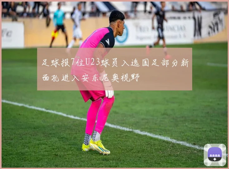 足球报7位U23球员入选国足部分新面孔进入安东尼奥视野