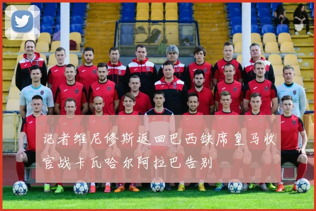 记者维尼修斯返回巴西缺席皇马收官战卡瓦哈尔阿拉巴告别